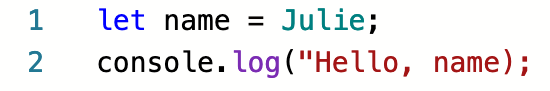 A screenshot with two lines of code. Syntax errors on each line cause highlighting to differ from what is expected. On line 1, the string "Julie" is green instead of red, because it is missing quotes. On line 2, the symbols ); are red instead of black, because the preceding string "Hello, World" doesn't have a closing double-quote.